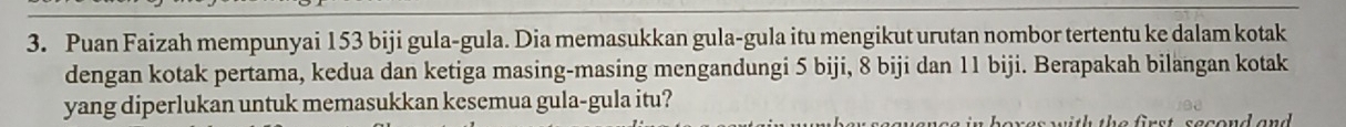 Puan Faizah mempunyai 153 biji gula-gula. Dia memasukkan gula-gula itu mengikut urutan nombor tertentu ke dalam kotak 
dengan kotak pertama, kedua dan ketiga masing-masing mengandungi 5 biji, 8 biji dan 11 biji. Berapakah bilangan kotak 
yang diperlukan untuk memasukkan kesemua gula-gula itu? 
s t h th e f ir s t s esend a n d