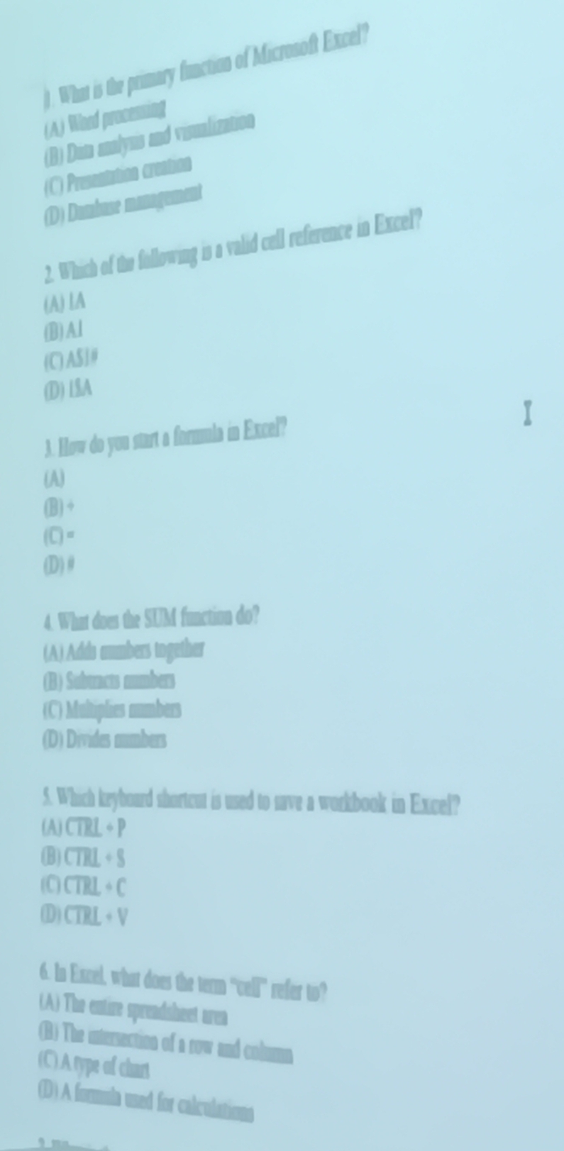 What is the primary function of Microsoft Excel?
(A) Word processing
(B) Dan aalyns and voualization
(C) Presentation creation
(D) Dumbuse management
2. Which of the following is a valid cell reference in Excel?
(A)lA
(B)Al
(C) AS]#
(D) L$A
3. How do you start a formula in Excel?
(A)
(B) +
(C)=
(D) θ
4. What does the SUM function do?
(A) Adds aumbers together
(B) Sobuncts mumbers
(C) Multiplies numbers
(D) Divides mumbers
5. Which keyboard shortcut is used to save a workbook in Excel?
(A) CTRL+P
(B) CTHL+S
(C) CTRL+C
D) CTRL+V
6. In Excel, what does the term "vell" refer to?
(A) The entire spreadsheet urea
(B) The uturaction of a svw and colmn
(C) A type of chart
(D) A formula uned for calculations
、