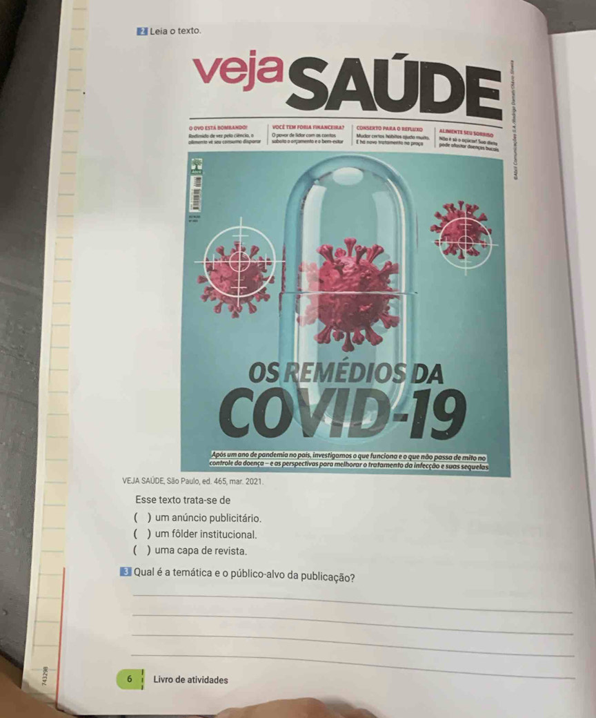 Leia o texto. 
veja 
-sqrt()) □ 
o ovo está bombandoi vocé tem fobla financeira? CONSERTO PARA O REFLUXo 
ALIMENTE SEU SORRISO 
Redimido de vez pela ciência, o plimento vé seu consuma disparur sabota o orçamento e o ber-estur O pavor de lídor com as contos E há navo tratamento na Mudor certos hábitos ojudo muito Não é sã o oçúcorf Sua diets 
VEJA SAÚDE 
Esse texto trata-se de 
( ) um anúncio publicitário. 
( ) um fôlder institucional. 
 ) uma capa de revista. 
Qual é a temática e o público-alvo da publicação? 
_ 
_ 
_ 
_ 
6 Livro de atividades