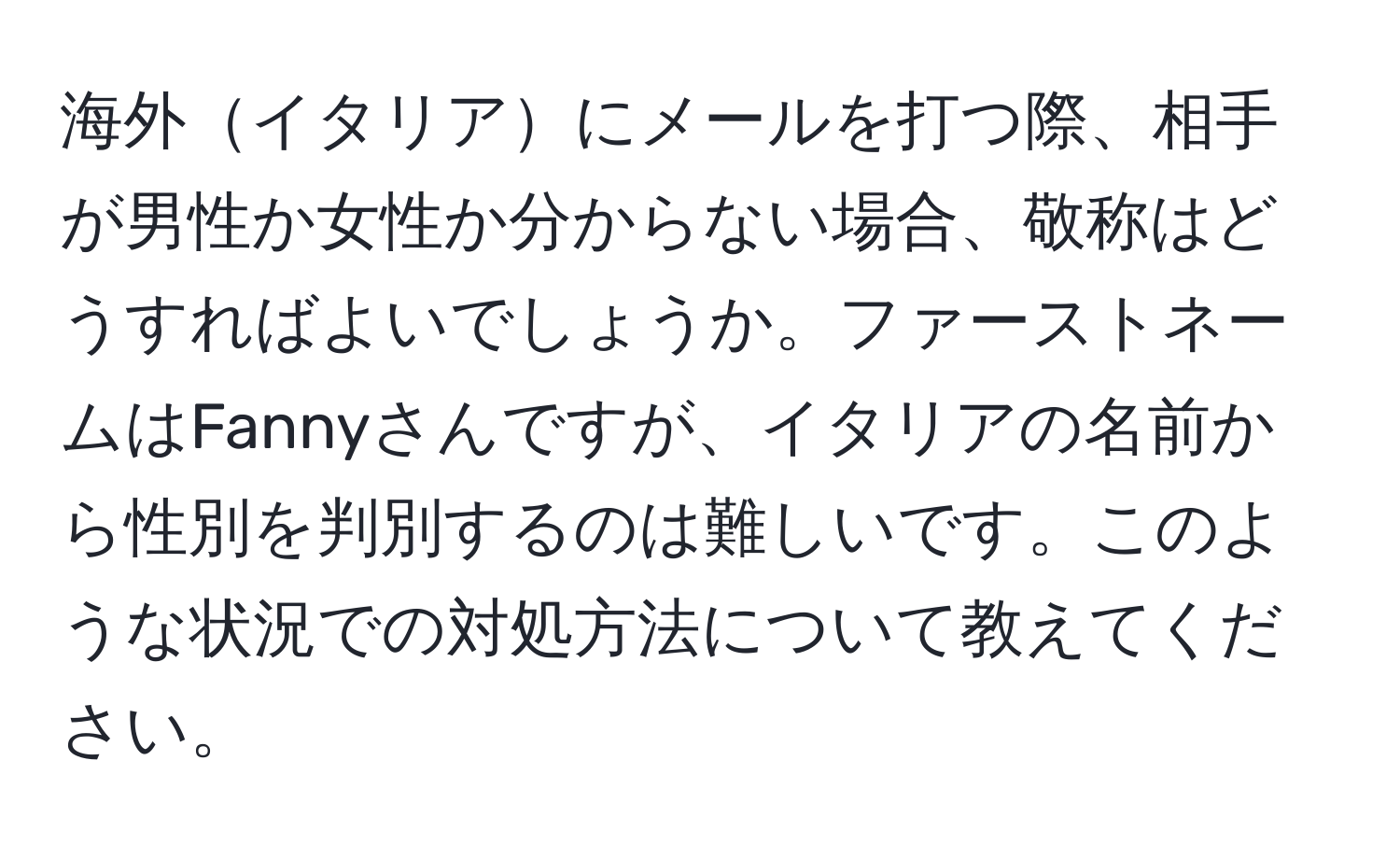 海外イタリアにメールを打つ際、相手が男性か女性か分からない場合、敬称はどうすればよいでしょうか。ファーストネームはFannyさんですが、イタリアの名前から性別を判別するのは難しいです。このような状況での対処方法について教えてください。