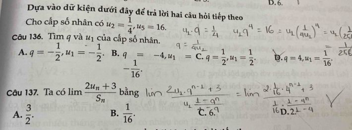 Dựa vào dữ kiện dưới đây để trả lời hai câu hỏi tiếp theo
Cho cấp số nhân có u_2= 1/4 , u_5=16. 
Câu 136. Tìm q và u_1 của cấp số nhân.
A. q=- 1/2 , u_1=- 1/2 . B. q=-4, u_1= C. q= 1/2 , u_1= 1/2 . D q=4, u_1= 1/16 .
- 1/16 . 
Câu 137. Ta có l. imfrac 2u_n+3S_n ^L bằng
B.
A.  3/2 .  1/16 . ℃. 6.