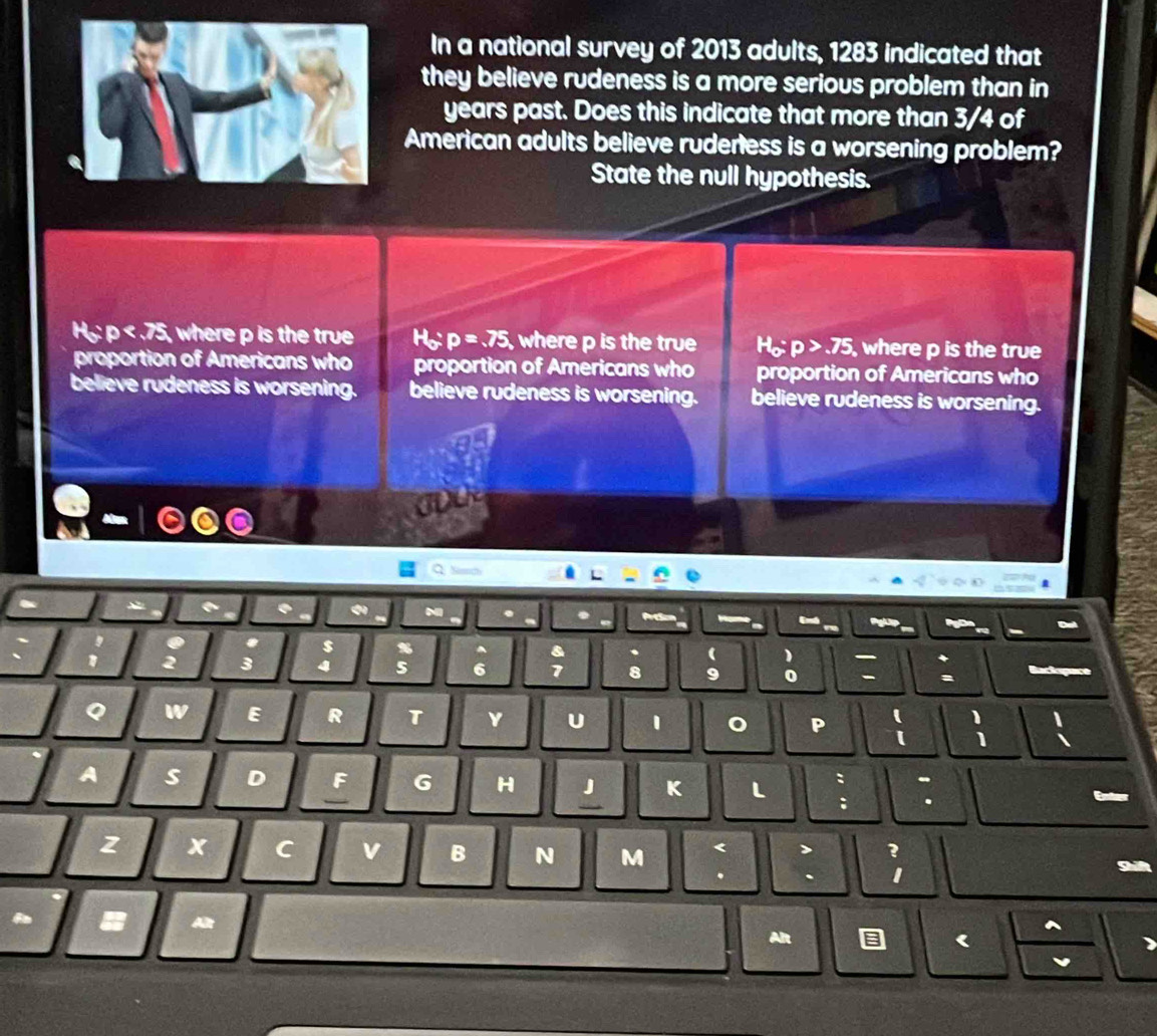 In a national survey of 2013 adults, 1283 indicated that
they believe rudeness is a more serious problem than in
years past. Does this indicate that more than 3/4 of
American adults believe ruderess is a worsening problem?
State the null hypothesis.
Họ: 1 0<75</tex> , where p is the true H_o:p=.75, where p is the true H_o:p>.75 , where p is the true
proportion of Americans who proportion of Americans who proportion of Americans who
believe rudeness is worsening. believe rudeness is worsening. believe rudeness is worsening.
.
* $ s a 、 ( 1 +
3 4 5 6 2 8 9 0 -
w E R T v U 1 P
1 1
1
A s D F G H K L : - Enter
; .
z x C v B N M <
.
a

A
Alr < )