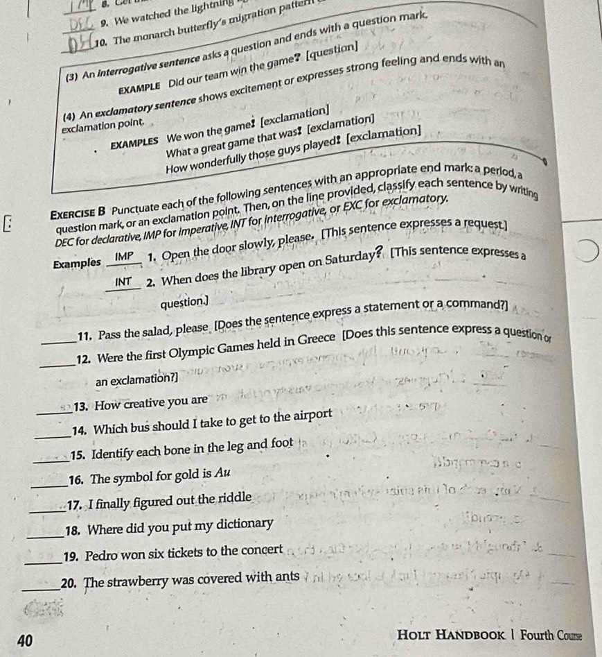 We watched the lightning 
_10. The monarch butterfly's migration patterl 
_(3) An interrogative sentence asks a question and ends with a question mark 
EXAMPLE Did our team win the game? [question] 
(4) An exclamatory sentence shows excitement or expresses strong feeling and ends with an 
exclamation point. 
EXAMPLES We won the game? [exclamation] 
What a great game that was$ [exclamation] 
How wonderfully those guys played! [exclamation] 
: ExERCISE B Punctuate each of the following sentences with an appropriate end mark: a period, a 
question mark, or an exclamation point. Then, on the line provided, classify each sentence by writing 
DEC for declarative, IMP for imperative, INT for interrogative, or EXC for exclamatory. 
Examples _IMP__ 1. Open the door slowly, please. [This sentence expresses a request] 
INT 2. When does the library open on Saturday? [This sentence expresses a 
question.] 
11. Pass the salad, please [Does the sentence express a statement or a command?] 
_ 
_12. Were the first Olympic Games held in Greece [Does this sentence express a question o 
an exclamation?] 
13. How creative you are 
_ 
_14. Which bus should I take to get to the airport 
_ 
15. Identify each bone in the leg and foot 
_16. The symbol for gold is Au 
_ 
17. I finally figured out the riddle 
_ 
18. Where did you put my dictionary 
_ 
19. Pedro won six tickets to the concert 
_ 
_ 
20. The strawberry was covered with ants 
_ 
40 
Holt Handbook | Fourth Course