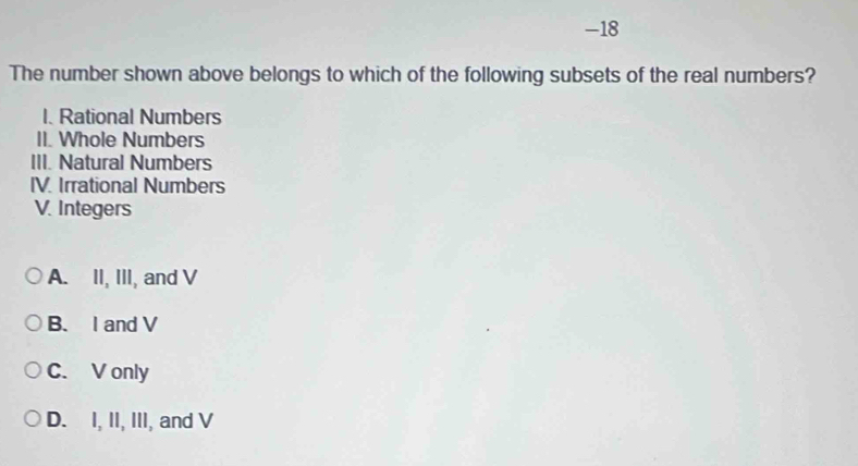 The number shown above belongs to which of the following subsets of the real numbers?
1. Rational Numbers
II. Whole Numbers
III. Natural Numbers
IV. Irrational Numbers
V. Integers
A. II, III, and V
B. I and V
C. V only
D. I, II, III, and V