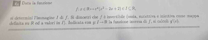 Data la funzione
f:x∈ Rto e^x(x^2-2x+2)∈ I⊂eq R, 
si determini l’immagine I di f. Si dimostri che fè invertibile (ossia, suriettiva e iniettiva come mappa 
definita su R ed a valori in I). Indicata con g: Ito R R la funzione inversa di ƒ, si calcoli g'(e).