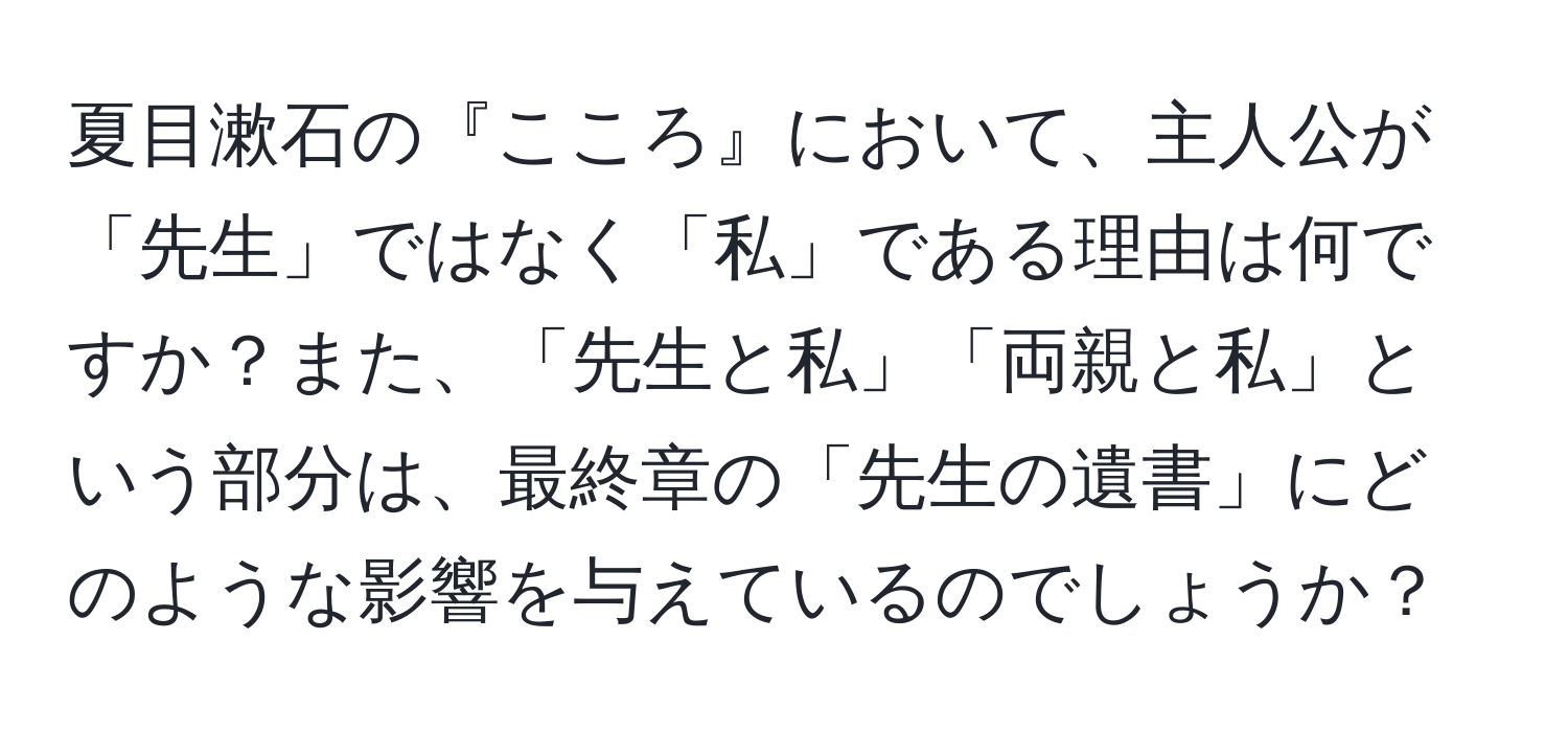 夏目漱石の『こころ』において、主人公が「先生」ではなく「私」である理由は何ですか？また、「先生と私」「両親と私」という部分は、最終章の「先生の遺書」にどのような影響を与えているのでしょうか？