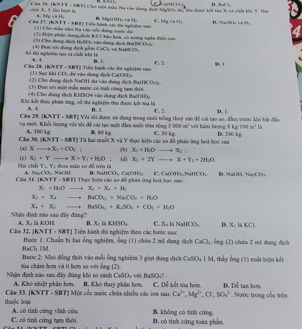 B.   K  N D. BaCl_2.
Ca(HCO_3)
Câu 26. [KNTT - SBT] Cho một mẫu Na vào dung dịch MgSO_4du
chất X, Y lần lượt là r, thu được kết tủa X và chất khi Y. Hai
A. Mg vaH_2 B. Mg(OH) 2 và H_2. C. MgvaO_2. D. Na_2SO_4 và H_2.
Câu 27. [KNTT - SBT] Tiến hành các thí nghiệm sau:
(1) Cho mầu nhỏ Na vào cốc đựng nước dư.
(2) Diện phân dung dịch KC1 bão hoà, có màng ngăn điện cực.
(3) Cho dung dịch H_2SO_4 vào dung dịch Ba(HCO_3)_2.
(4) Đun sôi dung dịch gồm CaCl_2 và NaHCO_3.
Số thí nghiêm tạo ra chất khí là
A. 4, B. 3. C. 2. D. 1.
Câu 28. [KNTT - SBT] Tiến hành các thí nghiệm sau:
(1) Sục khí CO_2 dư vào dung dịch Ca(OH)_2.
(2) Cho dung dịch NaOH dư vào dung dịch Ba(HCO_3)_2.
(3) Đun sôi một mẫu nước có tính cứng tạm thời.
(4) Cho dung dịch KHSO4 vào dung dịch Ba(OH)_2.
Khi kết thúc phản ứng, số thí nghiệm thu được kết tủa là
A. 4. B. 3. C. 2. D. 1.
Câu 29. [KNTT - SBT] Vôi tôi được sử dụng trong nuôi trồng thuỷ sản để cải tạo ao, đầm trước khi bắt đầu
vụ mới. Khối lượng vôi tôi đề cải tạo một đầm nuôi tôm rộng 3000m^2 với hàm lượng 8kg/ 100m^2 là
A. 300 kg. B. 80 kg. C. 30 kg. D. 240 kg.
Câu 30. [KNTT-SBT] Từ hai muối X và Y thực hiện các sơ đồ phản ứng hoá học sau
(a) Xto X_1+CO_2; (b) X_1+H_2Oto X_2 :
(c) X_2+Yto X+Y_1+H_2O (d) X_2+2Yto X+Y_2+2H_2O.
Hai chất Y_1,Y_2 thỏa mãn sơ dhat o trên là
A. Na_2CO_3 , NaOH. B. NaHCO_3,Ca(OH)_2. C. Ca(OH)_2,NaHCO_3. D. NaOH, Na_2CO_3.
Câu 31. |KN [T-SBT] Thực hiện các sơ đồ phản ứng hoá học sau:
X_1+H_2Oto X_2+X_3+H_2
X_2+X_4to BaCO_3+Na_2CO_3+H_2O
X_4+X_5to BaSO_4+K_2SO_4+CO_2+H_2O
Nhận định nào sau đây đúng?
A. X_2 là KOH. B. X_5 laKHSO_4. C. X_4 là NaHCO_3. D. X_1 là KCl.
Câu 32. [KNTT - SBT] Tiến hành thí nghiệm theo các bước sau:
Bước 1: Chuẩn bị hai ống nghiệm, ống (1) chứa 2 ml dung dịch CaCl_2. hat ong(2) chứa 2 ml dung dịch
BaCl_21M.
Bước 2: Nhỏ đồng thời vào mỗi ống nghiệm 3 giọt dung dịch CuSO_41M 1, thấy ống (1) xuất hiện kết
tủa chậm hơn và ít hơn so với ong(2).
Nhận định nào sau đây đúng khi so sánh CaSO_4 với BaSO_4
A. Khó nhiệt phân hơn. B. Khó thuỷ phân hơn. C. Dễ kết tủa hơn. D. Doverline e tan hơn.
Câu 33. [KNTT - SBT] Một cốc nước chứa nhiều các ion sau: Ca^(2+),Mg^(2+),Cl^-,SO_4^(2-) Nớc trong cốc trên
thuộc loại
A. có tính cứng vĩnh cửu. B. không có tính cứng.
C. có tính cứng tạm thời. D. có tính cứng toàn phần.