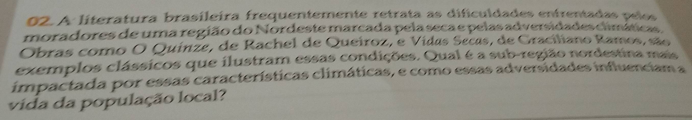 A líteratura brasileira frequentemente retrata as dificuldades entrentadas pelos 
moradores de uma região do Nordeste marcada pela seca e pelas adversidades cimáticas. 
Obras como O Quinze, de Rachel de Queiroz, e Vidas Secas, de Graciliano Ramos, são 
exemplos clássicos que ilustram essas condições. Qual é a sub-região nordestina mais 
impactada por essas características climáticas, e como essas adversidades influenciam a 
vida da população local?