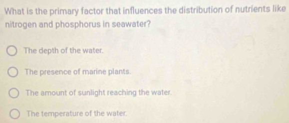 What is the primary factor that influences the distribution of nutrients like
nitrogen and phosphorus in seawater?
The depth of the water.
The presence of marine plants.
The amount of sunlight reaching the water.
The temperature of the water.