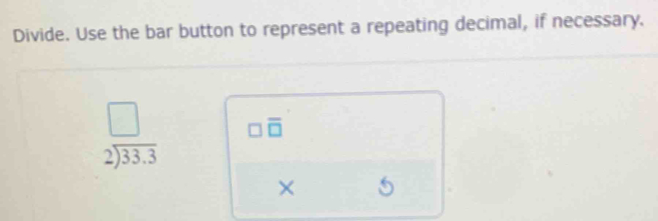 Divide. Use the bar button to represent a repeating decimal, if necessary.
beginarrayr □  2encloselongdiv 33.3endarray
□ overline □ 
× 
5