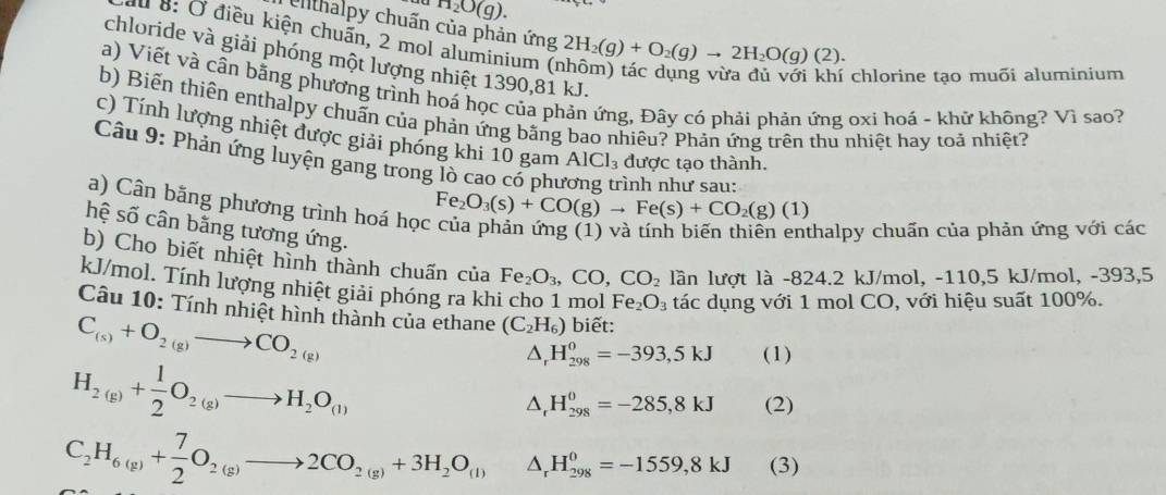 H_2O(g).
Clthalpy chuấn của phản ứng 2H_2(g)+O_2(g)to 2H_2O(g)(2).
au 8: Ở điều kiện chuẩn, 2 mol aluminium (;
chloride và giải phóng một lượng nhiệt 1390,81 kJ.
chlorine tạo muõi aluminium
a) Viết và cân bằng phương trình hoá học của phản ứng, Đây có phải phản ứng oxi hoá - khữ không? Vì sao?
b) Biến thiên enthalpy chuấn của phản ứng bằng bao nhiêu? Phản ứng trên thu nhiệt hay toả nhiệt?
c) Tính lượng nhiệt được giải phóng khi 10 gam AlCl_3 được tạo thành.
Câu 9: Phản ứng luyện gang trong lò cao có phu ình như sau:
a) Cân bằng phương trình hoá học
Fe_2O_3(s)+CO(g)to Fe(s)+CO_2(g)(1)
hệ số cân bằng tương ứng.
thalpy chuẩn của phản ứng với các
b) Cho biết nhiệt hình thành chuấn của Fe_2O_3,CO,CO_2 lần lượt là -824.2 kJ/mol, -110,5 kJ/mol, -393,5
kJ/mol. Tính lượng nhiệt giải phóng ra khi cho 1 mol Fe_2O_3 tác dụng với 1 mol CO, với hiệu suất 100%.
Câu 10: Tính nhiệt hình thành của ethane (C_2H_6) biết:
C_(s)+O_2(g)to CO_2(g)
H_2(g)+ 1/2 O_2(g)to H_2O_(l)
△, H_(298)^0=-393,5kJ (1)
△,1 H_(298)^0=-285,8kJ (2)
C_2H_6(g)+ 7/2 O_2(g)to 2CO_2(g)+3H_2O_(l) △, H_(298)^0=-1559,8kJ (3)