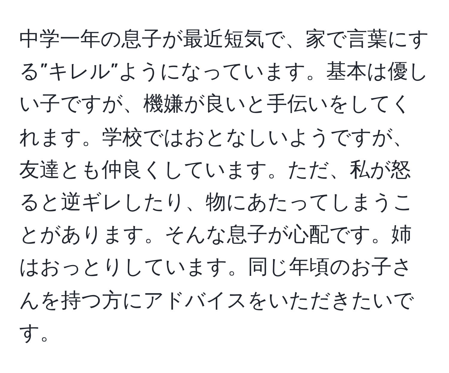 中学一年の息子が最近短気で、家で言葉にする”キレル”ようになっています。基本は優しい子ですが、機嫌が良いと手伝いをしてくれます。学校ではおとなしいようですが、友達とも仲良くしています。ただ、私が怒ると逆ギレしたり、物にあたってしまうことがあります。そんな息子が心配です。姉はおっとりしています。同じ年頃のお子さんを持つ方にアドバイスをいただきたいです。