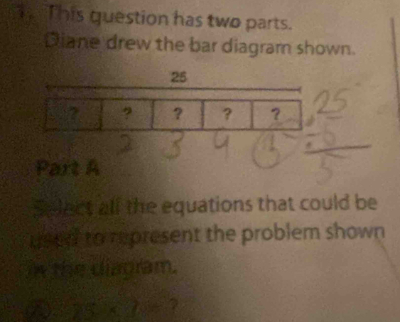 This question has two parts. 
Diane drew the bar diagram shown.
25
? ? ？ ？ 
Part A 
Select all the equations that could be 
used to represent the problem shown 
i the diagram.
75°* 70° 7