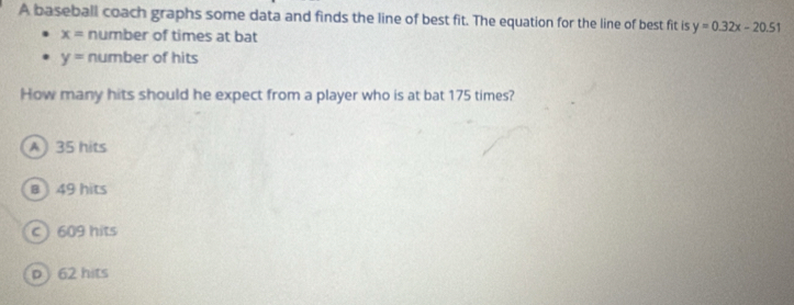 A baseball coach graphs some data and finds the line of best fit. The equation for the line of best fit is y=0.32x-20.51
x= number of times at bat
y= number of hits
How many hits should he expect from a player who is at bat 175 times?
A 35 hits
a 49 hits
c 609 hits
p 62 hits