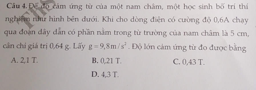 Câu 4.Để đọ cảm ứng từ của một nam châm, một học sinh bố trí thí
nghiệm như hình bên dưới. Khi cho dòng điện có cường độ 0, 6A chạy
qua đoạn dây dẫn có phần nằm trong từ trường của nam châm là 5 cm,
cân chỉ giá trị 0,64 g. Lấy g=9,8m/s^2. Độ lớn cảm ứng từ đo được bằng
A. 2,1 T. B. 0,21 T. C. 0,43 T.
D. 4,3 T.