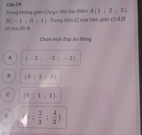 Trong không gian Oxyz cho hai điểm A(1;2;3),
B(-1;0;1). Trọng tâm G của tam giác OAB
có tọa độ là
Chọn một đáp án đúng
A (-2;-2;-2).
B (0;2;4).
C (0;1;1).
D (); 2/3 ; 4/3 ).