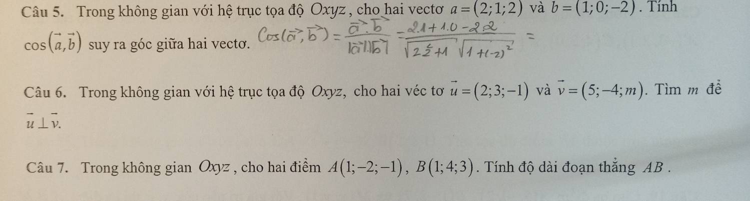 Trong không gian với hệ trục tọa độ Oxyz , cho hai vectoơ a=(2;1;2) và b=(1;0;-2). Tính
cos (vector a,vector b) suy ra góc giữa hai vecto. 
Câu 6. Trong không gian với hệ trục tọa độ Oxyz, cho hai véc tơ vector u=(2;3;-1) và vector v=(5;-4;m). Tìm m đề
vector u⊥ vector v. 
Câu 7. Trong không gian Oxyz , cho hai điểm A(1;-2;-1), B(1;4;3). Tính độ dài đoạn thẳng AB.