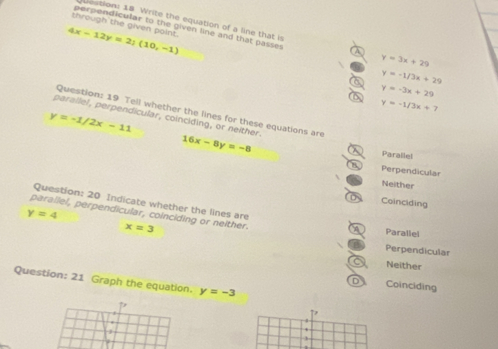 through the given point.
perpendicular to the given line and that passes
Destion: 18 Write the equation of a line that is A y=3x+29
4x-12y=2;(10,-1)
a y=-1/3x+29
D y=-3x+29
y=-1/3x+7
Question: 19 Tell whether the lines for these equations are
y=-1/2x-11
parallel, perpendicular, coinciding, or neither. 16x-8y=-8
A Parallel
B Perpendicular
Neither
Question: 20 Indicate whether the lines are
Coinciding
y=4 parallel, perpendicular, coinciding or neither. Parallel
x=3 Perpendicular
Neither
Question: 21 Graph the equation. y=-3
Coinciding
,
1