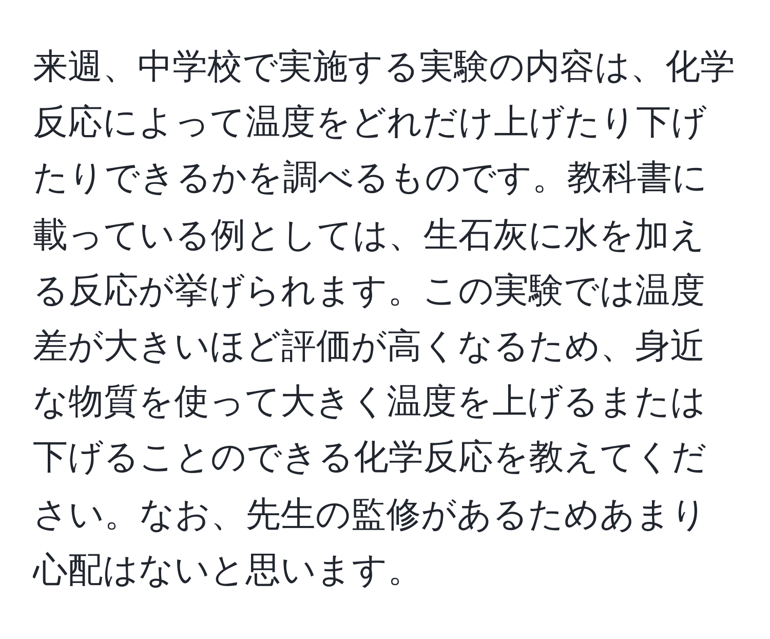 来週、中学校で実施する実験の内容は、化学反応によって温度をどれだけ上げたり下げたりできるかを調べるものです。教科書に載っている例としては、生石灰に水を加える反応が挙げられます。この実験では温度差が大きいほど評価が高くなるため、身近な物質を使って大きく温度を上げるまたは下げることのできる化学反応を教えてください。なお、先生の監修があるためあまり心配はないと思います。