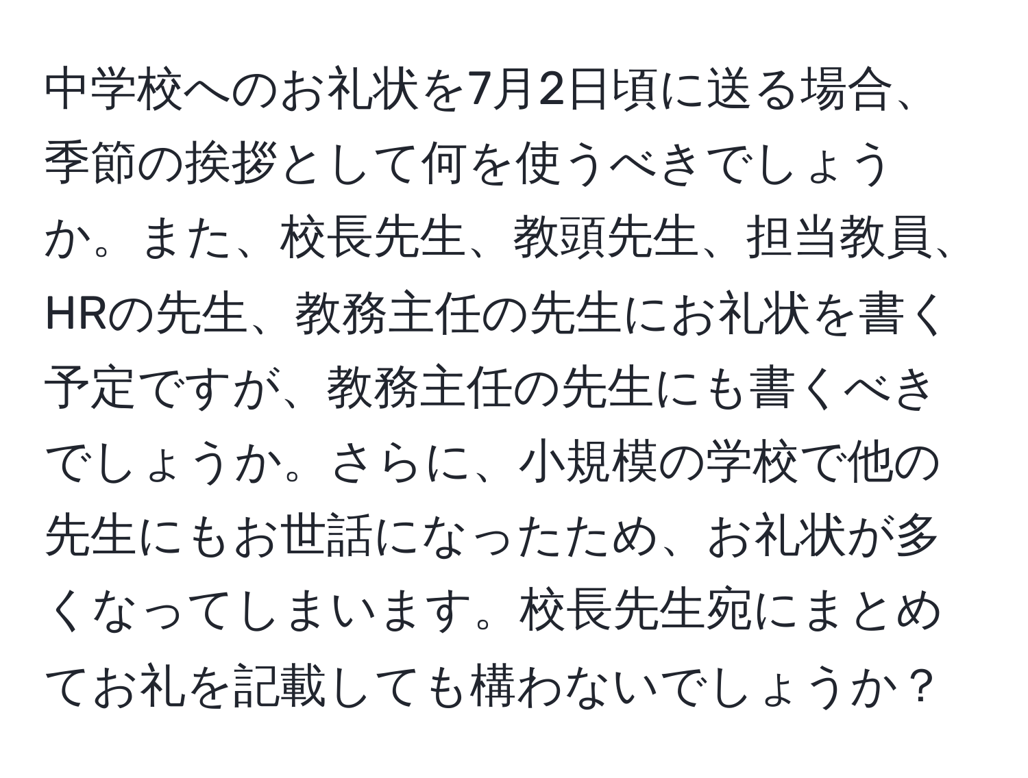 中学校へのお礼状を7月2日頃に送る場合、季節の挨拶として何を使うべきでしょうか。また、校長先生、教頭先生、担当教員、HRの先生、教務主任の先生にお礼状を書く予定ですが、教務主任の先生にも書くべきでしょうか。さらに、小規模の学校で他の先生にもお世話になったため、お礼状が多くなってしまいます。校長先生宛にまとめてお礼を記載しても構わないでしょうか？