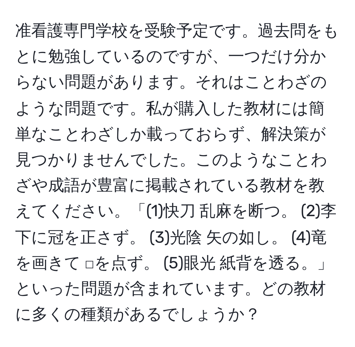 准看護専門学校を受験予定です。過去問をもとに勉強しているのですが、一つだけ分からない問題があります。それはことわざのような問題です。私が購入した教材には簡単なことわざしか載っておらず、解決策が見つかりませんでした。このようなことわざや成語が豊富に掲載されている教材を教えてください。「(1)快刀 乱麻を断つ。 (2)李下に冠を正さず。 (3)光陰 矢の如し。 (4)竜を画きて □を点ず。 (5)眼光 紙背を透る。」といった問題が含まれています。どの教材に多くの種類があるでしょうか？