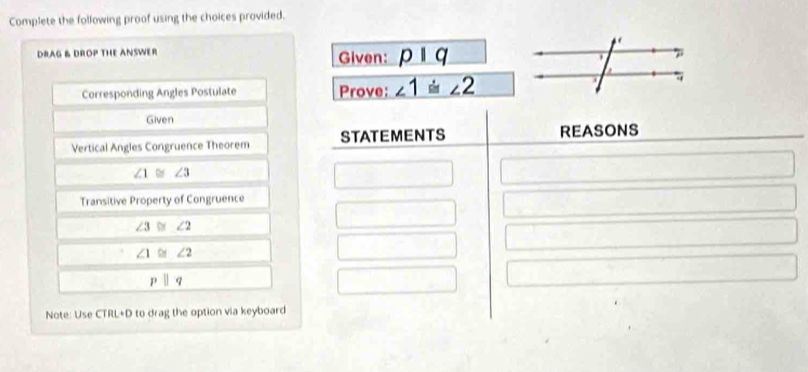 Complete the following proof using the choices provided. 
DRAG & DROP THE ANSWER Given: pbeginvmatrix endvmatrix q
Corresponding Angles Postulate Prove: ∠ 1≌ ∠ 2
Given 
Vertical Angles Congruence Theorem STATEMENTS REASONS
∠ 1≌ ∠ 3
Transitive Property of Congruence
∠ 3≌ ∠ 2
∠ 1≌ ∠ 2
pparallel q
Note: Use C BL+0 to drag the option via keyboard .