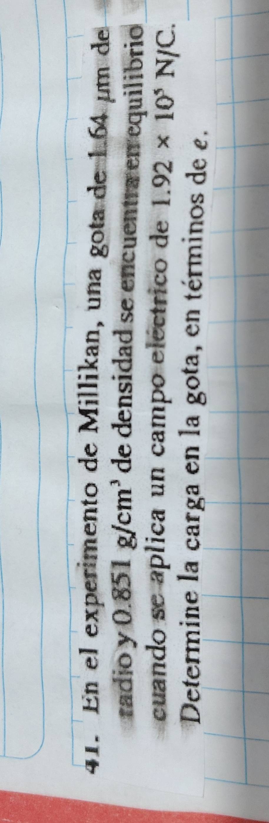En el experimento de Millikan, una gota de 1.64 µm de 
radio y 0.851g/cm^3 de densidad se encuentra en equilibrio 
cuando se aplica un campo eléctrico de 1.92* 10^5N/C. 
Determine la carga en la gota, en términos de e.