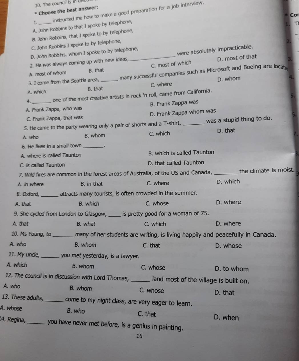 The council is in diu
Choose the best answer:
1._ instructed me how to make a good preparation for a job interview.
Cor
A. John Robbins to that I spoke by telephone,
1. η
B. John Robbins, that I spoke to by telephone,
C. John Robbins I spoke to by telephone,
2.
were absolutely impracticable.
D. John Robbins, whom I spoke to by telephone,
2. He was always coming up with new ideas,
A. most of whom B. that _C. most of which D. most of that
3.
3. I come from the Seattle area, _many successful companies such as Microsoft and Boeing are locat
D. whom
4.
A. which B. that C. where
5.
4. one of the most creative artists in rock 'n roll, came from California.
A. Frank Zappa, who was B. Frank Zappa was
C. Frank Zappa, that was D. Frank Zappa whom was
5.
5. He came to the party wearing only a pair of shorts and a T-shirt, _was a stupid thing to do.
A. who B. whom C. which D. that
7.
6. He lives in a small town _.
A. where is called Taunton B. which is called Taunton
C. is called Taunton D. that called Taunton
7. Wild fires are common in the forest areas of Australia, of the US and Canada, _the climate is moist.
A. in where B. in that C. where D. which
8. Oxford, _attracts many tourists, is often crowded in the summer.
A. that B. which C. whose D. where
9. She cycled from London to Glasgow, _is pretty good for a woman of 75.
A. that B. what C. which D. where
10. Ms Young, to_ many of her students are writing, is living happily and peacefully in Canada.
A. who B. whom C. that D. whose
11. My unce, _you met yesterday, is a lawyer.
A. which B. whom C. whose D. to whom
12. The council is in discussion with Lord Thomas, _land most of the village is built on.
A. who B. whom C. whose D. that
13. These adults, _come to my night class, are very eager to learn.
A. whose B. who C. that D. when
14. Regina,_ you have never met before, is a genius in painting.
16