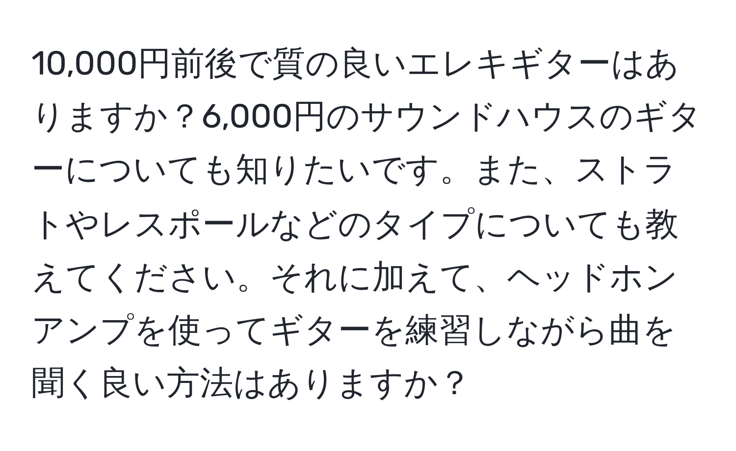 10,000円前後で質の良いエレキギターはありますか？6,000円のサウンドハウスのギターについても知りたいです。また、ストラトやレスポールなどのタイプについても教えてください。それに加えて、ヘッドホンアンプを使ってギターを練習しながら曲を聞く良い方法はありますか？