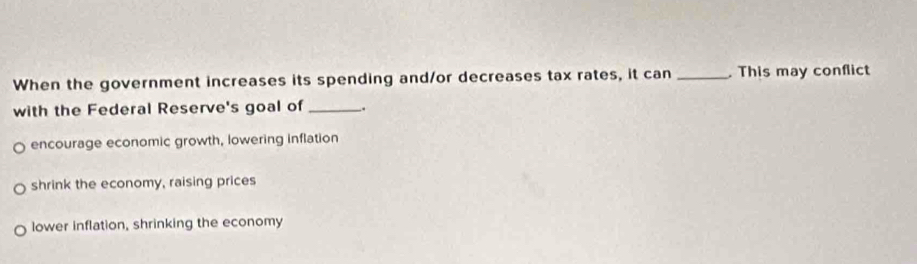 When the government increases its spending and/or decreases tax rates, it can _. This may conflict
with the Federal Reserve's goal of _;
encourage economic growth, lowering inflation
shrink the economy, raising prices
lower inflation, shrinking the economy