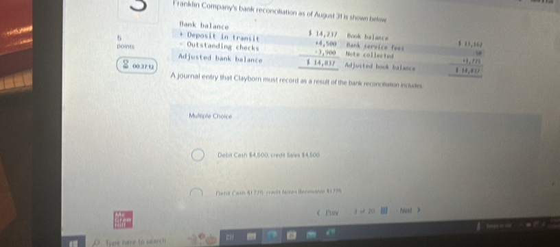 Franklin Company's bank reconciliation as of August 31 is shown below
Bank balance Book balance
Từ 
. -
5 、 Deposit in transit beginarrayr 114,117 14,18,180 -38000 hline 114,017 hline endarray Note collected beginarrayr 11,10 -073 hline 11,4,1011,40endarray 
- Outstanding checks
Bank service fees
points Adjusted bank balance
00.37.12
Adjusted book balance
A journal entry that Clayborn must record as a result of the bank reconciliation includes
Multiple Choice
Debit Cash $4,500, creda Sales $4,500
Nati Cash $1726 crad Notas Receable $1798 < Prov 3 o 20 Ⅲ Nast >
“ Type here to search