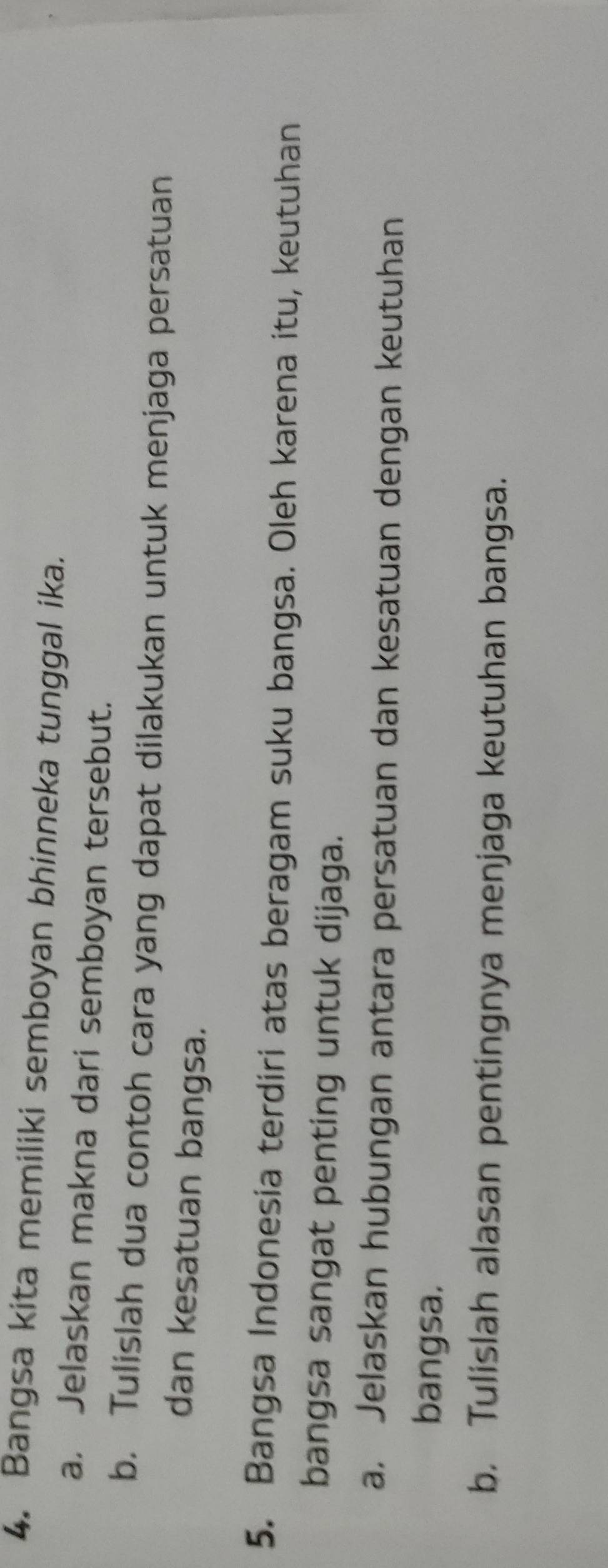 Bangsa kita memiliki semboyan bhinneka tunggal ika. 
a. Jelaskan makna dari semboyan tersebut. 
b. Tulislah dua contoh cara yang dapat dilakukan untuk menjaga persatuan 
dan kesatuan bangsa. 
5. Bangsa Indonesia terdiri atas beragam suku bangsa. Oleh karena itu, keutuhan 
bangsa sangat penting untuk dijaga. 
a. Jelaskan hubungan antara persatuan dan kesatuan dengan keutuhan 
bangsa. 
b. Tulislah alasan pentingnya menjaga keutuhan bangsa.