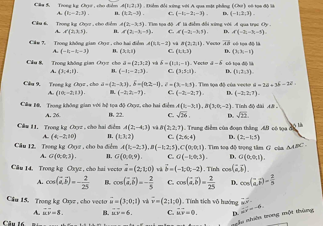 Cầu 5. Trong kg Oxyz , cho điểm A(1;2;3). Điểm đối xứng với A qua mặt phẳng (Oxz) có tọa độ là
A. (1;-2;3). B. (1;2;-3). C. (-1;-2;-3). D. (-1;2;3).
Câu 6. Trong kg Oxyz , cho điểm A(2;-3;5). Tìm tọa độ A' là điểm đối xứng với A qua trục Oy .
A. A'(2;3;5). B. A'(2;-3;-5). C. A'(-2;-3;5). D. A'(-2;-3;-5).
Câu 7. Trong không gian Oxyz , cho hai điểm A(1;1;-2) và B(2;2;1). Vecto vector AB có tọa độ là
A. (-1;-1;-3) B. (3;1;1) C. (1;1;3) D. (3;3;-1)
Câu 8. Trong không gian Oxyz cho vector a=(2;3;2) và vector b=(1;1;-1). Vecto vector a-vector b có tọa độ là
A. (3;4;1). B. (-1;-2;3). C. (3;5;1). D. (1;2;3).
Câu 9. Trong kg Oxyz , cho vector a=(2;-3;3),vector b=(0;2;-1),vector c=(3;-1;5).  Tìm tọa độ của vectơ vector u=2vector a+3vector b-2vector c.
A. (10;-2;13). B. (-2;2;-7). C. (-2;-2;7). D. (-2;2;7).
Câu 10. Trong không gian với hệ tọa độ Oxyz, cho hai điểm A(1;-3;1),B(3;0;-2). Tính độ dài AB
A. 26. B. 22. C. sqrt(26). D. sqrt(22).
Câu 11. Trong kg Oxyz , cho hai điểm A(2;-4;3) và B(2;2;7). Trung điểm của đoạn thẳng AB có tọa để ô là
A. (4;-2;10) B. (1;3;2) C. (2;6;4) D. (2;-1;5)
Câu 12. Trong kg Oxyz , cho ba điểm A(1;-2;3),B(-1;2;5),C(0;0;1).  Tìm toạ độ trọng tâm G của △ ABC.
A. G(0;0;3). B. G(0;0;9). C. G(-1;0;3). D. G(0;0;1).
Câu 14. Trong kg Oxyz , cho hai vecto vector a=(2;1;0) và vector b=(-1;0;-2). Tính cos (vector a,vector b).
A. cos (vector a,vector b)=- 2/25  B. cos (vector a,vector b)=- 2/5  C. cos (vector a,vector b)= 2/25  D. cos (vector a,vector b)= 2/5 
Câu 15. Trong kg Oxyz, cho vecto vector u=(3;0;1) và vector v=(2;1;0).  Tính tích vô hướng vector u.vector v.
A. vector u.vector v=8. B. vector u.vector v=6. C. vector u.vector v=0.
D. vector u.v=-6.
Câu 16. Bả
ngẫu nhiên trong một thùng