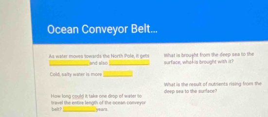 Ocean Conveyor Belt... 
As water moves towards the North Pole, it gets What is brought from the deep sea to the 
_and also _surface, whe-is brought with it? 
Cold, salty water is more_ 
What is the result of nutrients rising from the 
deep sea to the surface? 
How long could it take one drop of water to 
travel the entire length of the ocean conveyor 
belt?_ years.