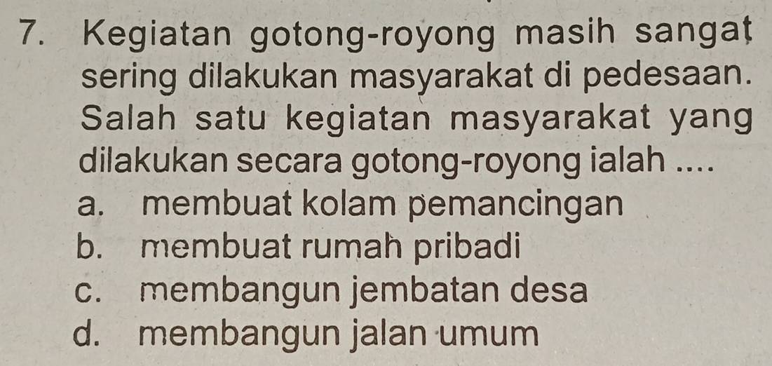 Kegiatan gotong-royong masih sangat
sering dilakukan masyarakat di pedesaan.
Salah satu kegiatan masyarakat yang
dilakukan secara gotong-royong ialah ....
a. membuat kolam pemancingan
b. membuat rumah pribadi
c. membangun jembatan desa
d. membangun jalan umum