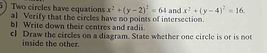 Two circles have equations x^2+(y-2)^2=64 and x^2+(y-4)^2=16. 
a) Verify that the circles have no points of intersection.
b) Write down their centres and radii.
c) Draw the circles on a diagram. State whether one circle is or is not
inside the other.