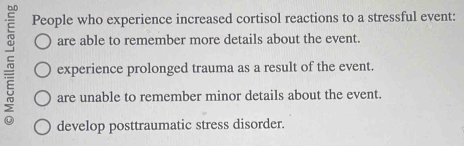 People who experience increased cortisol reactions to a stressful event:
are able to remember more details about the event.
~ experience prolonged trauma as a result of the event.
are unable to remember minor details about the event.
develop posttraumatic stress disorder.