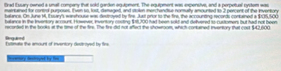 Brad Essary owned a small company that sold garden equipment. The equipment was expensive, and a perpetual system was 
maintained for control purposes. Even so, lost, damaged, and stolen merchandise normally amounted to 2 percent of the inventory 
balance. On June 1, Essary's warehouse was destroyed by fire. Just prior to the fire, the accounting records contained a $135,500
balance in the invertory account. However, invertory costing $18,700 had been sold and delivered to customers but had not been 
recorded in the books at the time of the fire. The fire did not affect the showroom, which contained inventory that cost $42,600
Reguired 
Eutimate the amount of Inventory dectroyed by fire 
invemary aestroyed by fi