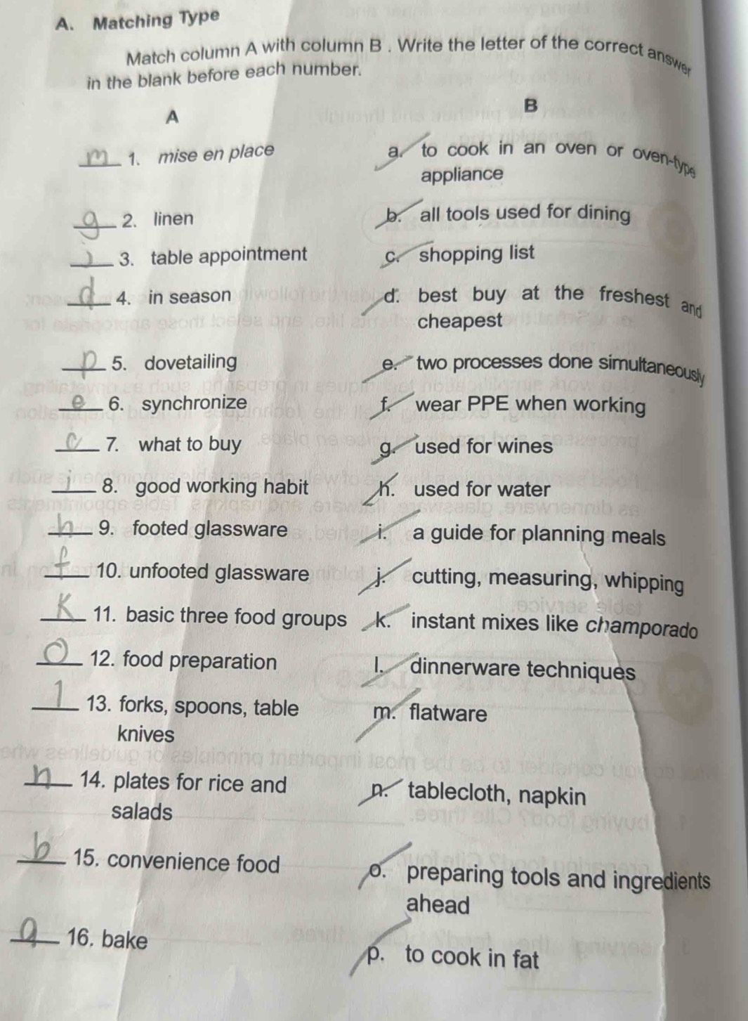 Matching Type
Match column A with column B . Write the letter of the correct answer
in the blank before each number.
A
B
_1. mise en place a. to cook in an oven or oven-type
appliance
_2. linen b. all tools used for dining
_3. table appointment c. shopping list
_4. in season d. best buy at the freshest and
cheapest
_5. dovetailing e.' two processes done simultaneously
_6. synchronize f. wear PPE when working
_7. what to buy
g. used for wines
_8. good working habit h. used for water
_9. footed glassware i. a guide for planning meals
_10. unfooted glassware j cutting, measuring, whipping
_11. basic three food groups k. instant mixes like champorado
_12. food preparation I. dinnerware techniques
_13. forks, spoons, table m. flatware
knives
_14. plates for rice and n. tablecloth, napkin
salads
_15. convenience food o. preparing tools and ingredients
ahead
_16. bake p. to cook in fat
