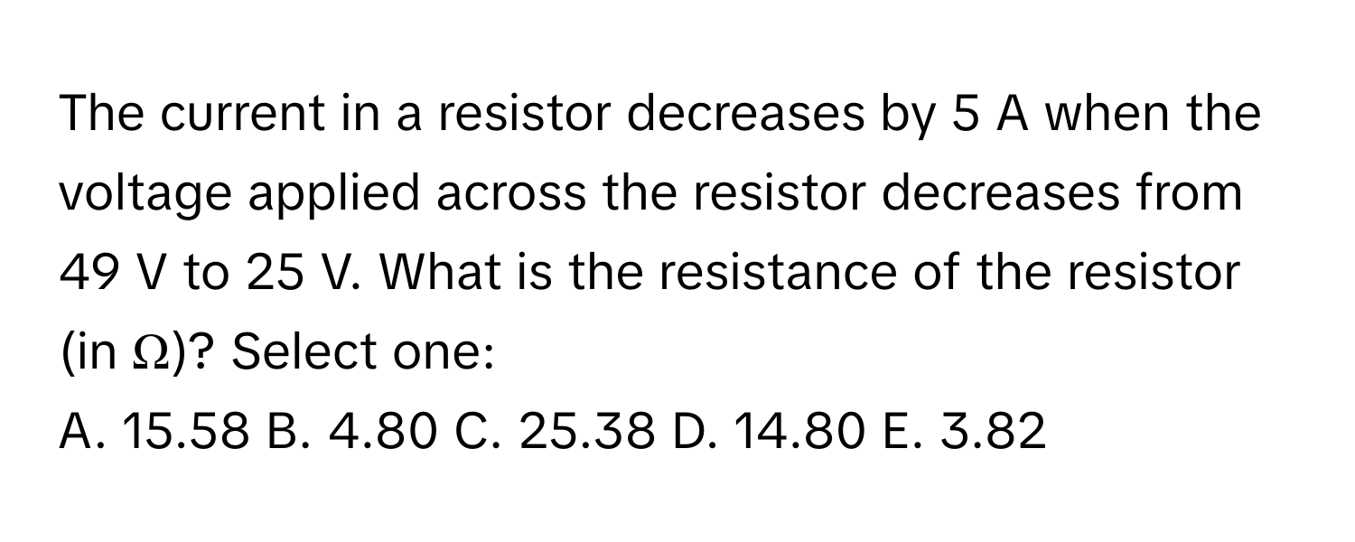 The current in a resistor decreases by 5 A when the voltage applied across the resistor decreases from 49 V to 25 V. What is the resistance of the resistor (in Ω)? Select one: 
A. 15.58 B. 4.80 C. 25.38 D. 14.80 E. 3.82