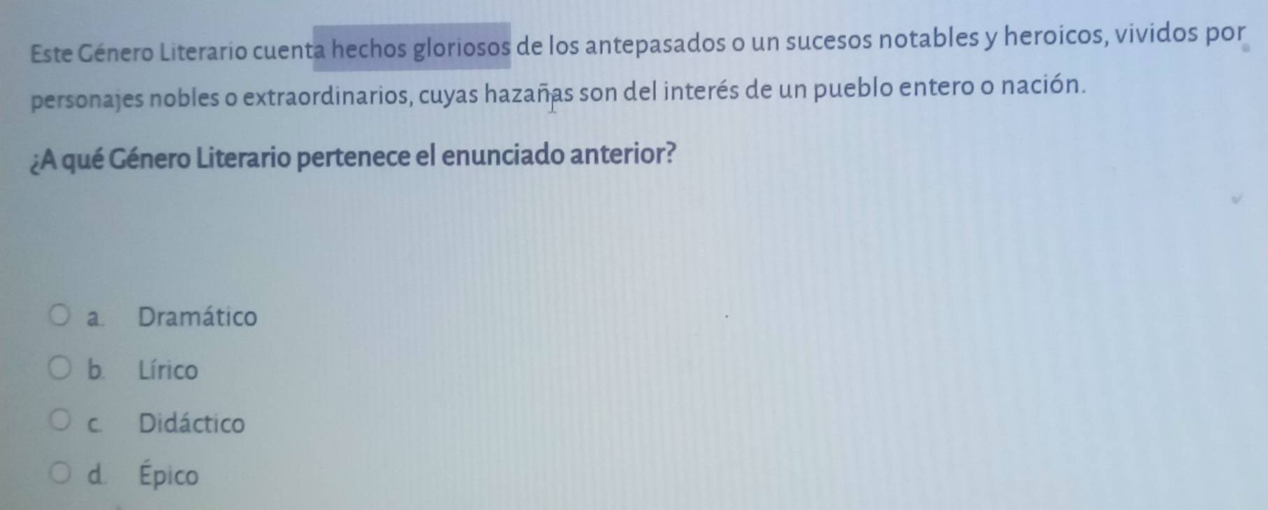 Este Género Literario cuenta hechos gloriosos de los antepasados o un sucesos notables y heroicos, vividos por
personajes nobles o extraordinarios, cuyas hazañas son del interés de un pueblo entero o nación.
¿A qué Género Literario pertenece el enunciado anterior?
a Dramático
b. Lírico
c. Didáctico
d. Épico