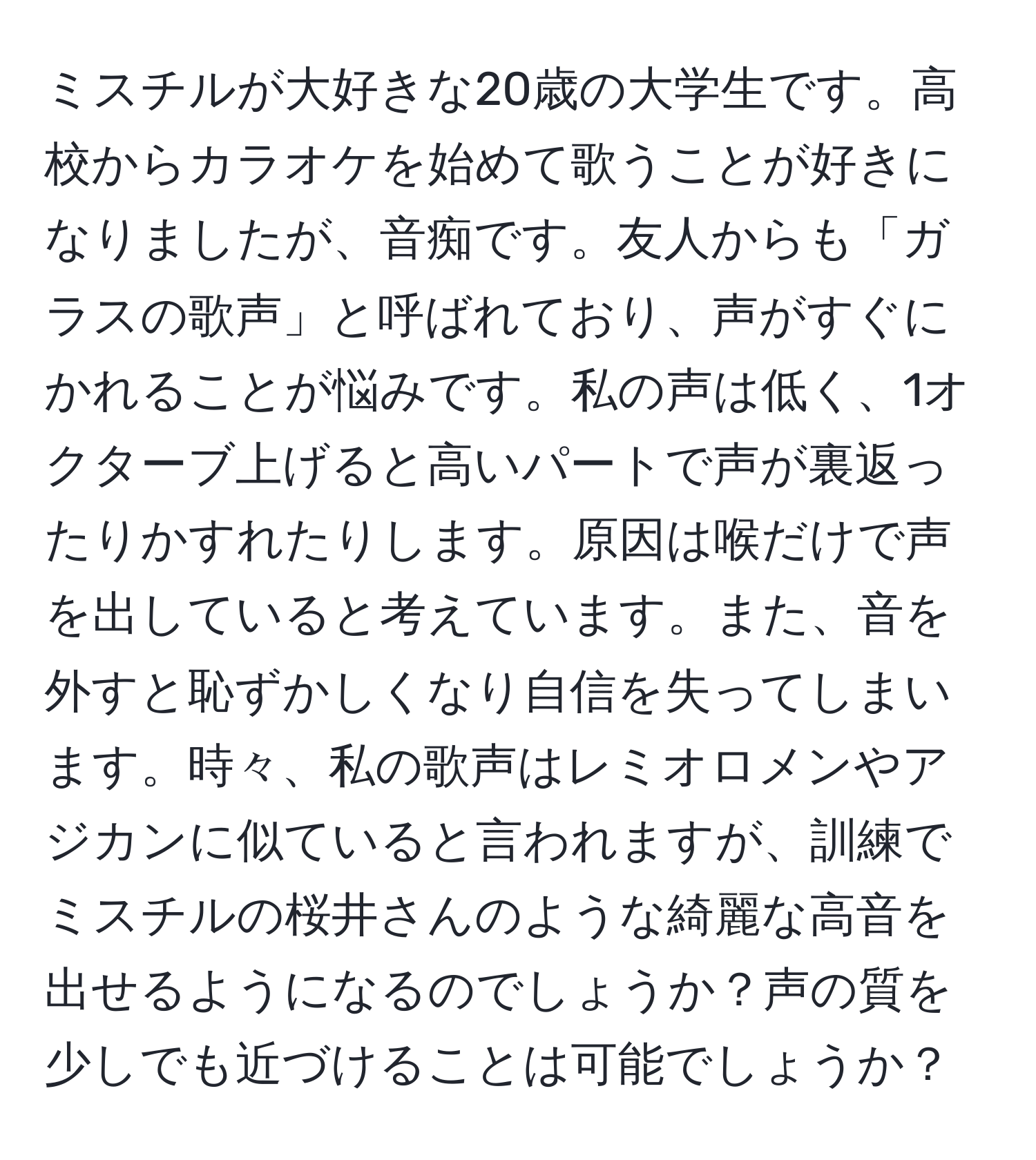 ミスチルが大好きな20歳の大学生です。高校からカラオケを始めて歌うことが好きになりましたが、音痴です。友人からも「ガラスの歌声」と呼ばれており、声がすぐにかれることが悩みです。私の声は低く、1オクターブ上げると高いパートで声が裏返ったりかすれたりします。原因は喉だけで声を出していると考えています。また、音を外すと恥ずかしくなり自信を失ってしまいます。時々、私の歌声はレミオロメンやアジカンに似ていると言われますが、訓練でミスチルの桜井さんのような綺麗な高音を出せるようになるのでしょうか？声の質を少しでも近づけることは可能でしょうか？