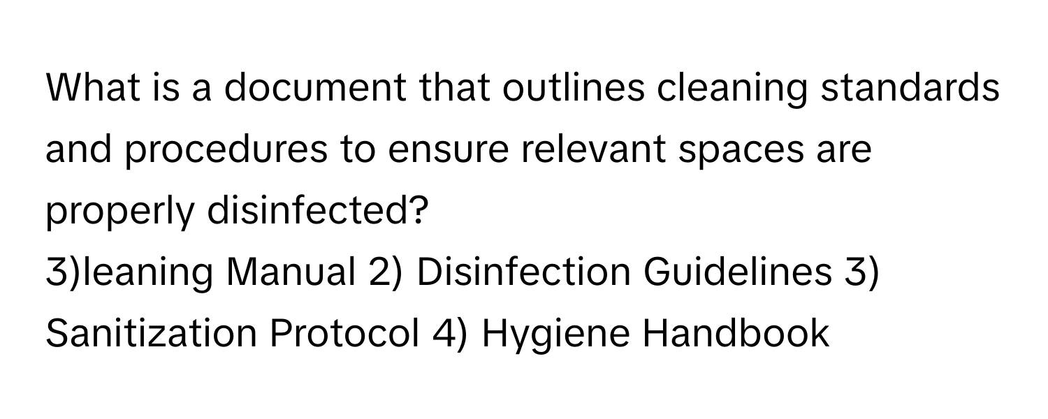 What is a document that outlines cleaning standards and procedures to ensure relevant spaces are properly disinfected?

3)leaning Manual 2) Disinfection Guidelines 3) Sanitization Protocol 4) Hygiene Handbook