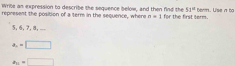 Write an expression to describe the sequence below, and then find the 51^(st) term. Use n to
represent the position of a term in the sequence, where n=1 for the first term.
5, 6, 7, 8, ...
a_n=□
a_51=□