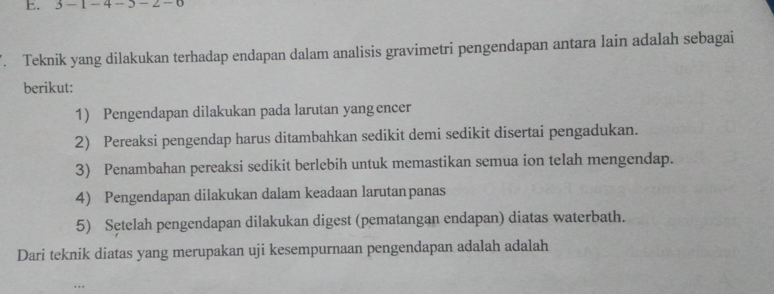 3 − 1 - 4 − 3 −. Teknik yang dilakukan terhadap endapan dalam analisis gravimetri pengendapan antara lain adalah sebagai 
berikut: 
1) Pengendapan dilakukan pada larutan yangencer 
2) Pereaksi pengendap harus ditambahkan sedikit demi sedikit disertai pengadukan. 
3) Penambahan pereaksi sedikit berlebih untuk memastikan semua ion telah mengendap. 
4) Pengendapan dilakukan dalam keadaan larutanpanas 
5) Setelah pengendapan dilakukan digest (pematangan endapan) diatas waterbath. 
Dari teknik diatas yang merupakan uji kesempurnaan pengendapan adalah adalah