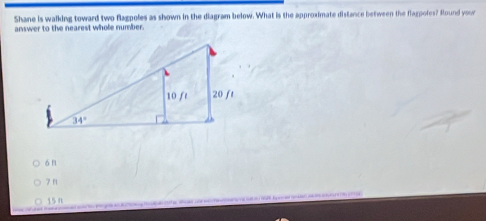 Shane is walking toward two flagpoles as shown in the diagram below. What is the approximate distance between the flagpoles? Round your
answer to the nearest whole number.
ó f
7 ft
15 Rt
o e oA      do f e sodo no     s  a  NA   g