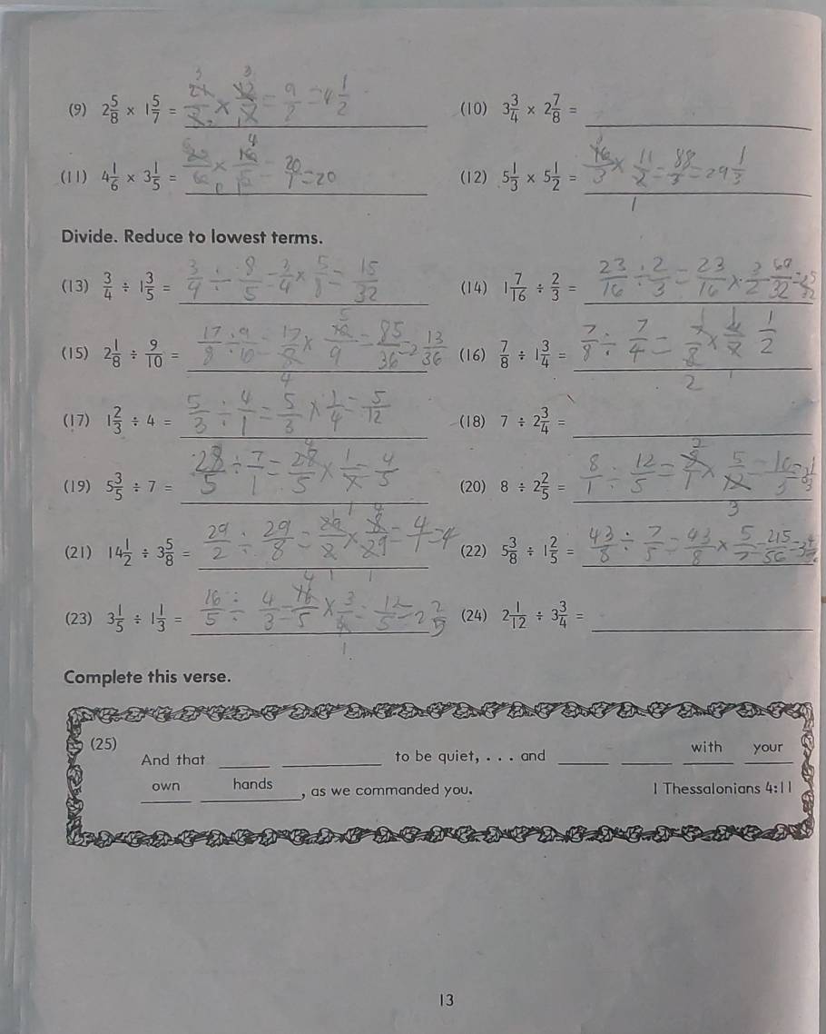 (9) 2 5/8 * 1 5/7 = (10) 3 3/4 * 2 7/8 =
_ 
_ 
(11) 4 1/6 * 3 1/5 = (12) 5 1/3 * 5 1/2 =
Divide. Reduce to lowest terms. 
__ 
(13)  3/4 / 1 3/5 = (14) 1 7/16 /  2/3 =
__ 
(15) 2 1/8 /  9/10 = (16)  7/8 / 1 3/4 =
_ 
(17) 1 2/3 / 4= (18) 7/ 2 3/4 =
_ 
_ 
(19) 5 3/5 / 7= (20) 8/ 2 2/5 = _ 
_ 
(21) 14 1/2 / 3 5/8 = (22) 5 3/8 / 1 2/5 = _ 
_ 
(23) 3 1/5 / 1 1/3 = (24) 2 1/12 / 3 3/4 = _ 
Complete this verse. 
_ 
(25) your 
with 
And that _to be quiet, . . . and_ 
__ 
__ 
own hands , as we commanded you. I Thessalonians 4:11 
13