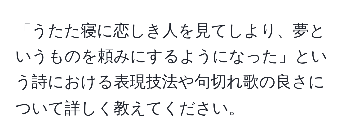 「うたた寝に恋しき人を見てしより、夢というものを頼みにするようになった」という詩における表現技法や句切れ歌の良さについて詳しく教えてください。