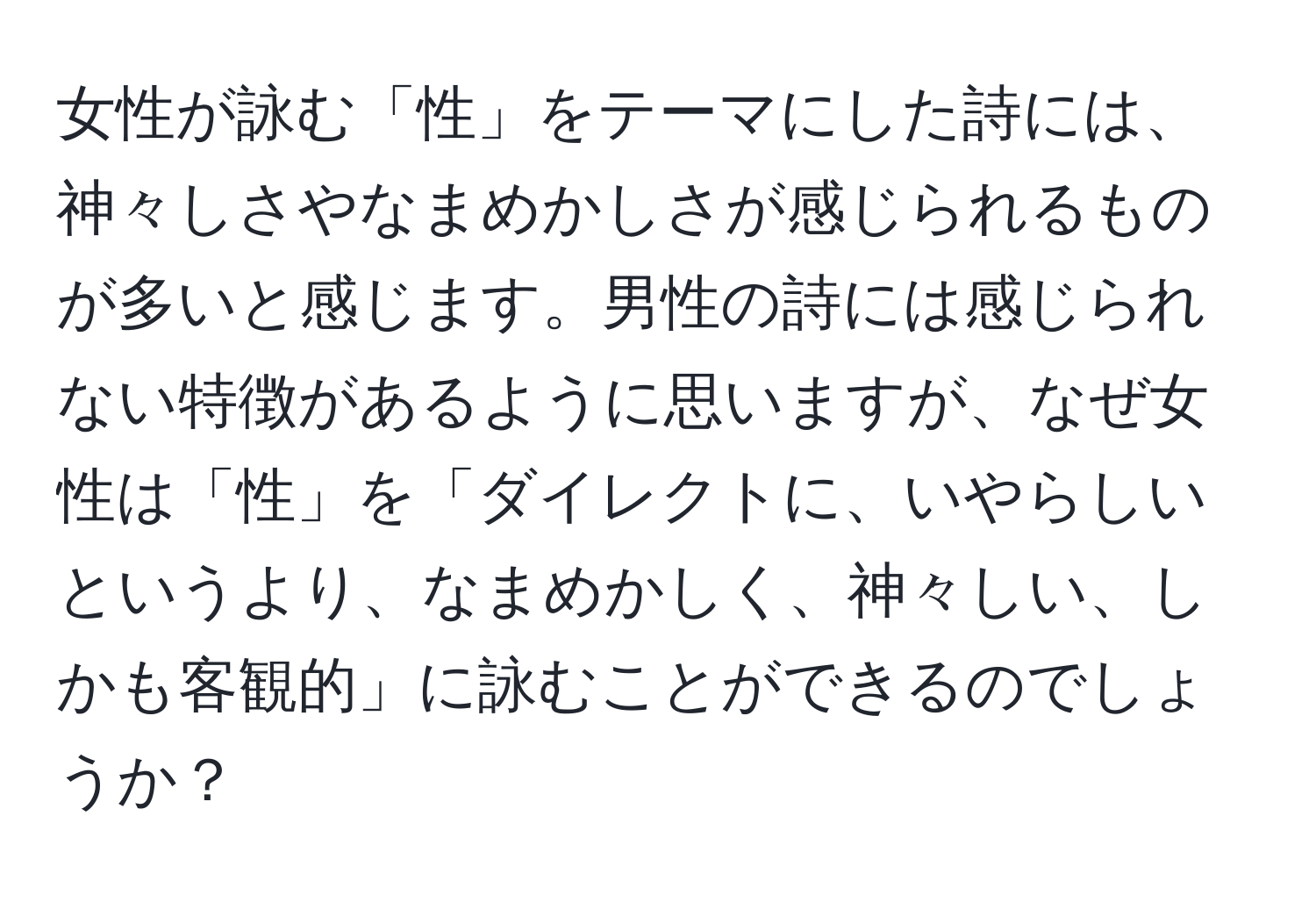 女性が詠む「性」をテーマにした詩には、神々しさやなまめかしさが感じられるものが多いと感じます。男性の詩には感じられない特徴があるように思いますが、なぜ女性は「性」を「ダイレクトに、いやらしいというより、なまめかしく、神々しい、しかも客観的」に詠むことができるのでしょうか？