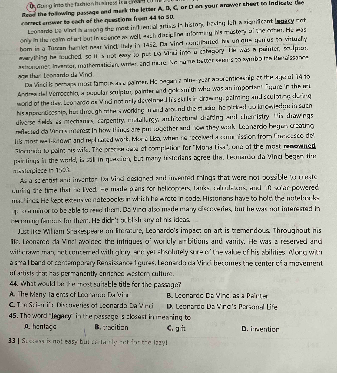 Going into the fashion business is a dream come lit
Read the following passage and mark the letter A, B, C, or D on your answer sheet to indicate the
correct answer to each of the questions from 44 to 50.
Leonardo Da Vinci is among the most influential artists in history, having left a significant legacy not
only in the realm of art but in science as well, each discipline informing his mastery of the other. He was
born in a Tuscan hamlet near Vinci, Italy in 1452. Da Vinci contributed his unique genius to virtually
everything he touched, so it is not easy to put Da Vinci into a category. He was a painter, sculptor,
astronomer, inventor, mathematician, writer, and more. No name better seems to symbolize Renaissance
age than Leonardo da Vinci.
Da Vinci is perhaps most famous as a painter. He began a nine-year apprenticeship at the age of 14 to
Andrea del Verrocchio, a popular sculptor, painter and goldsmith who was an important figure in the art
world of the day. Leonardo da Vinci not only developed his skills in drawing, painting and sculpting during
his apprenticeship, but through others working in and around the studio, he picked up knowledge in such
diverse fields as mechanics, carpentry, metallurgy, architectural drafting and chemistry. His drawings
reflected da Vinci's interest in how things are put together and how they work. Leonardo began creating
his most well-known and replicated work, Mona Lisa, when he received a commission from Francesco del
Giocondo to paint his wife. The precise date of completion for "Mona Lisa", one of the most renowned
paintings in the world, is still in question, but many historians agree that Leonardo da Vinci began the
masterpiece in 1503.
As a scientist and inventor, Da Vinci designed and invented things that were not possible to create
during the time that he lived. He made plans for helicopters, tanks, calculators, and 10 solar-powered
machines. He kept extensive notebooks in which he wrote in code. Historians have to hold the notebooks
up to a mirror to be able to read them. Da Vinci also made many discoveries, but he was not interested in
becoming famous for them. He didn't publish any of his ideas.
Just like William Shakespeare on literature, Leonardo's impact on art is tremendous. Throughout his
life, Leonardo da Vinci avoided the intrigues of worldly ambitions and vanity. He was a reserved and
withdrawn man, not concerned with glory, and yet absolutely sure of the value of his abilities. Along with
a small band of contemporary Renaissance figures, Leonardo da Vinci becomes the center of a movement
of artists that has permanently enriched western culture.
44. What would be the most suitable title for the passage?
A. The Many Talents of Leonardo Da Vinci B. Leonardo Da Vinci as a Painter
C. The Scientific Discoveries of Leonardo Da Vinci D. Leonardo Da Vinci's Personal Life
45. The word “egacy" in the passage is closest in meaning to
A. heritage B. tradition C. gift D. invention
33 | Success is not easy but certainly not for the lazy!